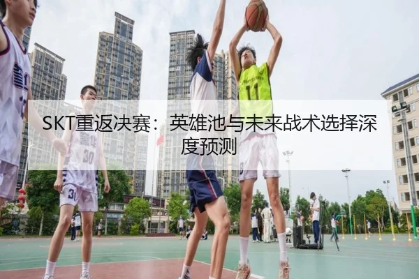 SKT重返决赛：英雄池与未来战术选择深度预测